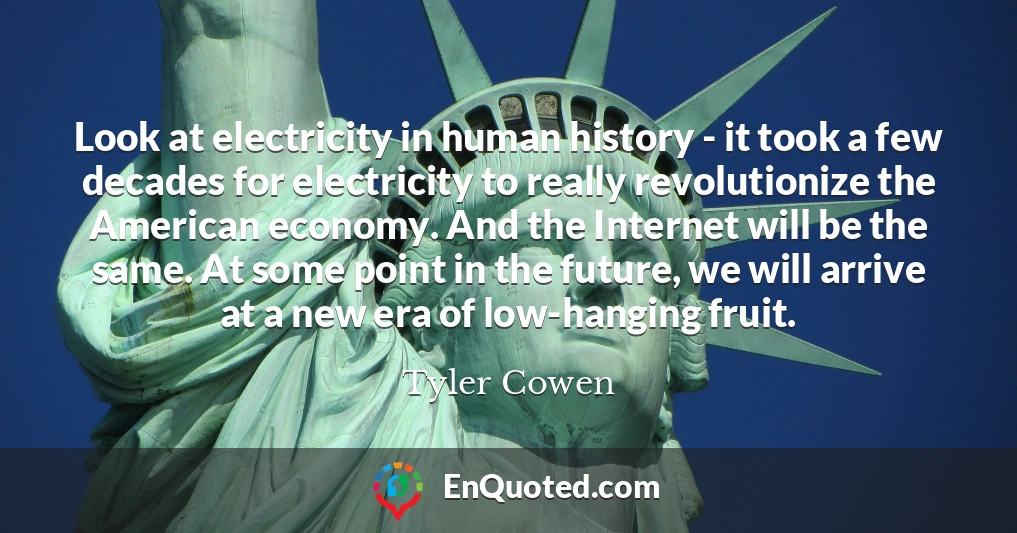 Look at electricity in human history - it took a few decades for electricity to really revolutionize the American economy. And the Internet will be the same. At some point in the future, we will arrive at a new era of low-hanging fruit.