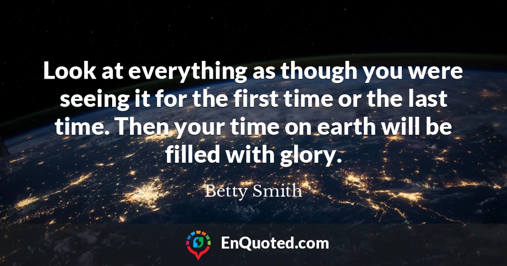 Look at everything as though you were seeing it for the first time or the last time. Then your time on earth will be filled with glory.
