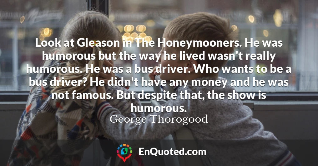Look at Gleason in The Honeymooners. He was humorous but the way he lived wasn't really humorous. He was a bus driver. Who wants to be a bus driver? He didn't have any money and he was not famous. But despite that, the show is humorous.