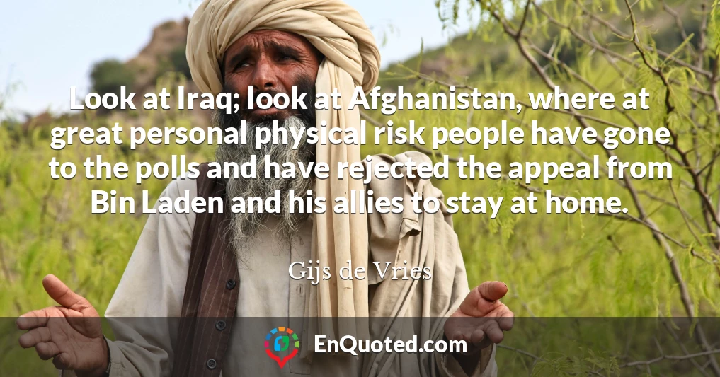 Look at Iraq; look at Afghanistan, where at great personal physical risk people have gone to the polls and have rejected the appeal from Bin Laden and his allies to stay at home.