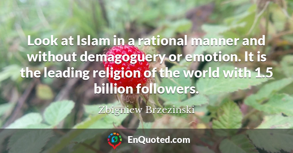 Look at Islam in a rational manner and without demagoguery or emotion. It is the leading religion of the world with 1.5 billion followers.