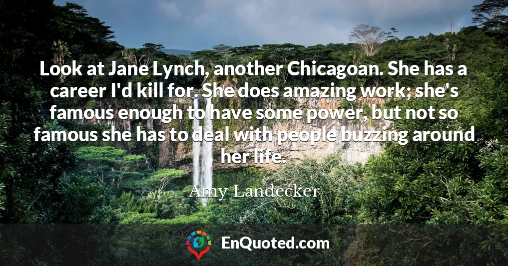 Look at Jane Lynch, another Chicagoan. She has a career I'd kill for. She does amazing work; she's famous enough to have some power, but not so famous she has to deal with people buzzing around her life.