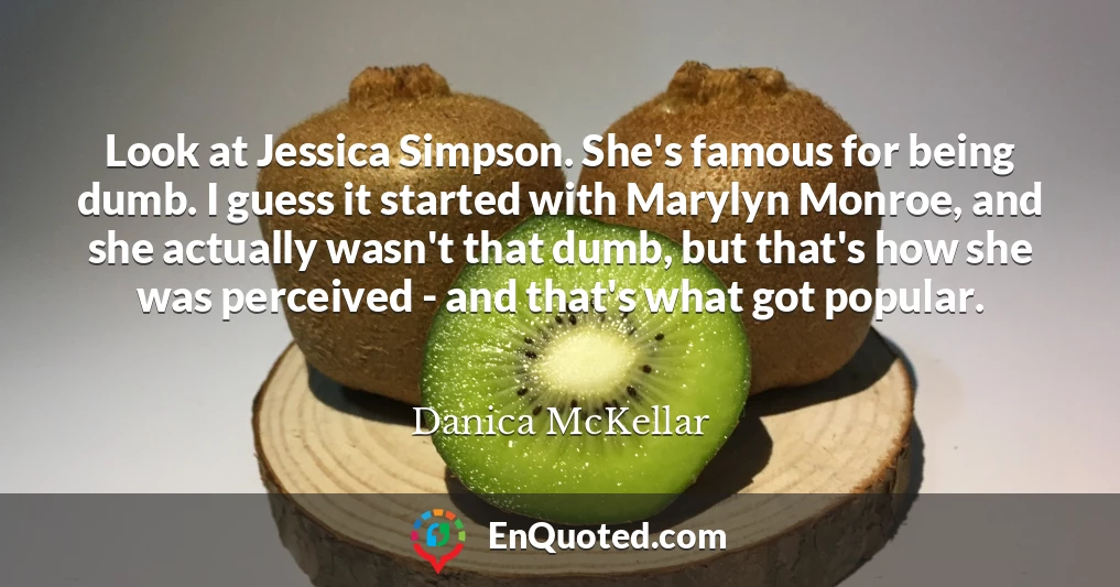 Look at Jessica Simpson. She's famous for being dumb. I guess it started with Marylyn Monroe, and she actually wasn't that dumb, but that's how she was perceived - and that's what got popular.