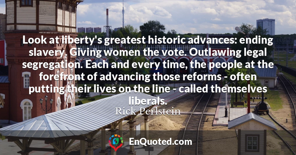 Look at liberty's greatest historic advances: ending slavery. Giving women the vote. Outlawing legal segregation. Each and every time, the people at the forefront of advancing those reforms - often putting their lives on the line - called themselves liberals.