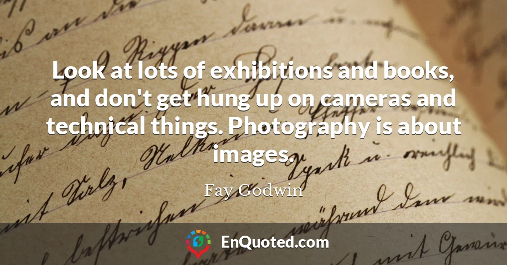 Look at lots of exhibitions and books, and don't get hung up on cameras and technical things. Photography is about images.