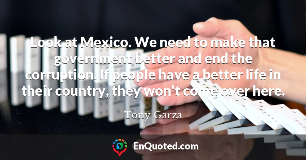 Look at Mexico. We need to make that government better and end the corruption. If people have a better life in their country, they won't come over here.