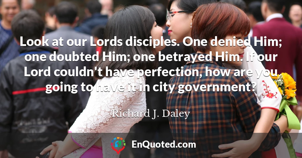Look at our Lords disciples. One denied Him; one doubted Him; one betrayed Him. If our Lord couldn't have perfection, how are you going to have it in city government?