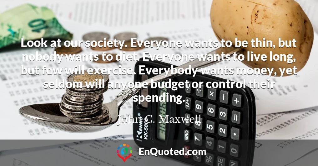 Look at our society. Everyone wants to be thin, but nobody wants to diet. Everyone wants to live long, but few will exercise. Everybody wants money, yet seldom will anyone budget or control their spending.