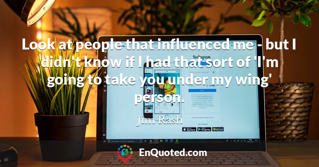 Look at people that influenced me - but I didn't know if I had that sort of 'I'm going to take you under my wing' person.