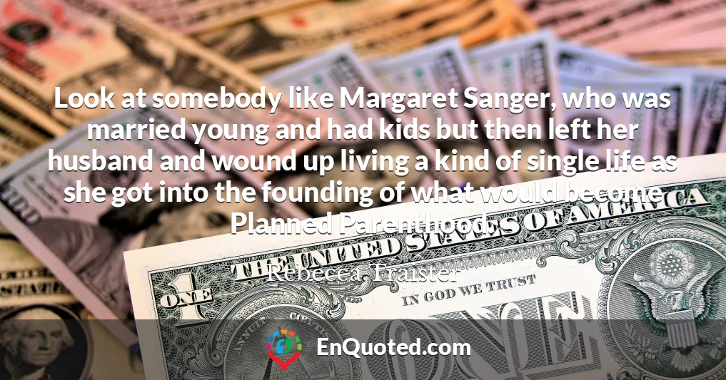 Look at somebody like Margaret Sanger, who was married young and had kids but then left her husband and wound up living a kind of single life as she got into the founding of what would become Planned Parenthood.