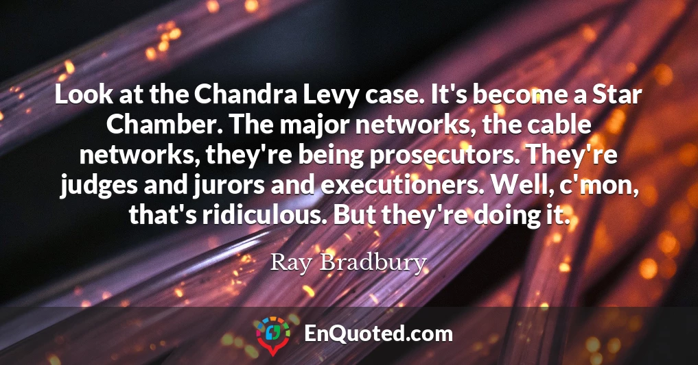 Look at the Chandra Levy case. It's become a Star Chamber. The major networks, the cable networks, they're being prosecutors. They're judges and jurors and executioners. Well, c'mon, that's ridiculous. But they're doing it.