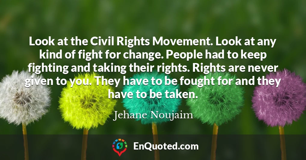 Look at the Civil Rights Movement. Look at any kind of fight for change. People had to keep fighting and taking their rights. Rights are never given to you. They have to be fought for and they have to be taken.