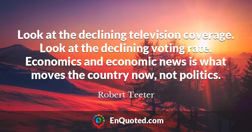 Look at the declining television coverage. Look at the declining voting rate. Economics and economic news is what moves the country now, not politics.