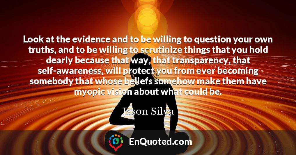 Look at the evidence and to be willing to question your own truths, and to be willing to scrutinize things that you hold dearly because that way, that transparency, that self-awareness, will protect you from ever becoming somebody that whose beliefs somehow make them have myopic vision about what could be.