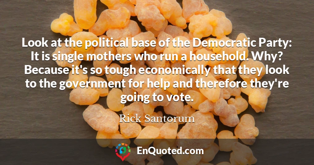 Look at the political base of the Democratic Party: It is single mothers who run a household. Why? Because it's so tough economically that they look to the government for help and therefore they're going to vote.
