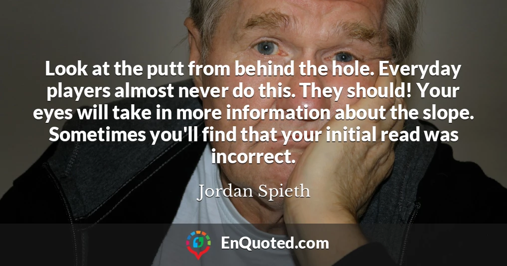 Look at the putt from behind the hole. Everyday players almost never do this. They should! Your eyes will take in more information about the slope. Sometimes you'll find that your initial read was incorrect.