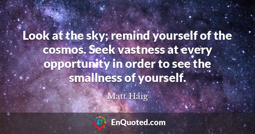 Look at the sky; remind yourself of the cosmos. Seek vastness at every opportunity in order to see the smallness of yourself.