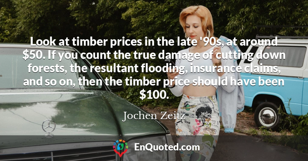 Look at timber prices in the late '90s, at around $50. If you count the true damage of cutting down forests, the resultant flooding, insurance claims, and so on, then the timber price should have been $100.