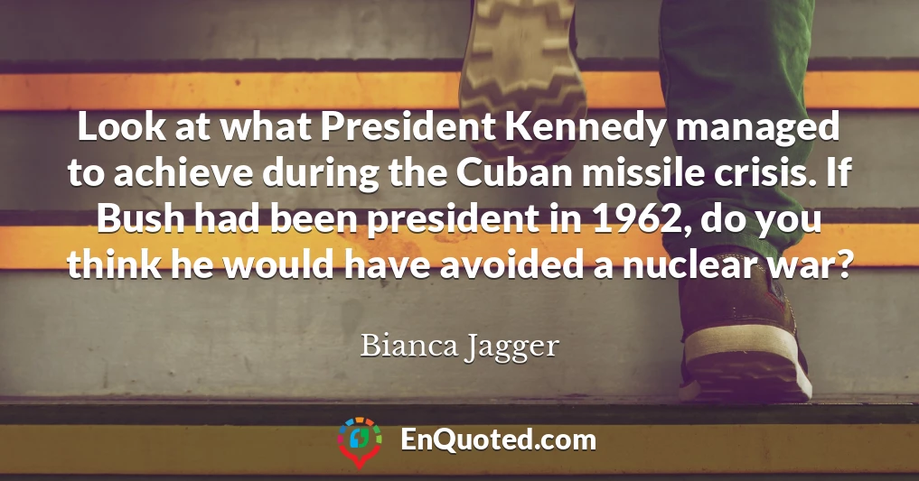 Look at what President Kennedy managed to achieve during the Cuban missile crisis. If Bush had been president in 1962, do you think he would have avoided a nuclear war?