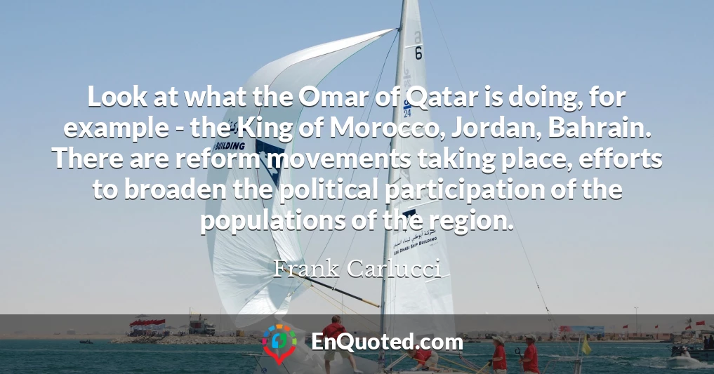 Look at what the Omar of Qatar is doing, for example - the King of Morocco, Jordan, Bahrain. There are reform movements taking place, efforts to broaden the political participation of the populations of the region.