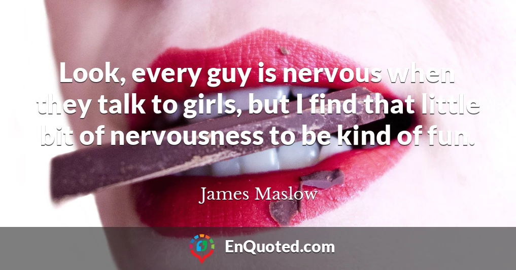 Look, every guy is nervous when they talk to girls, but I find that little bit of nervousness to be kind of fun.