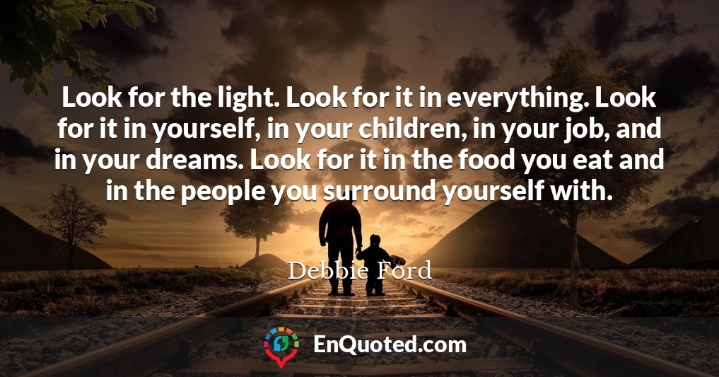 Look for the light. Look for it in everything. Look for it in yourself, in your children, in your job, and in your dreams. Look for it in the food you eat and in the people you surround yourself with.