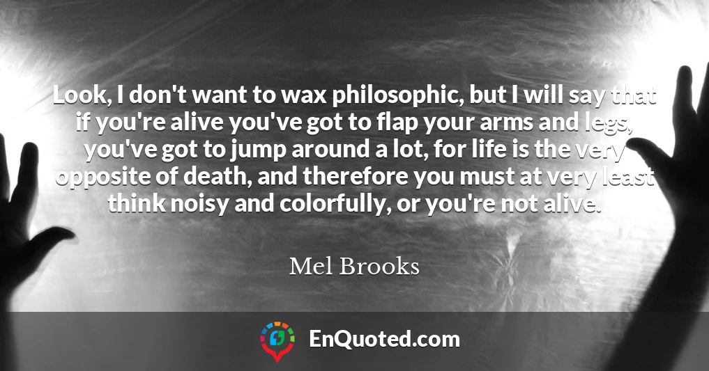 Look, I don't want to wax philosophic, but I will say that if you're alive you've got to flap your arms and legs, you've got to jump around a lot, for life is the very opposite of death, and therefore you must at very least think noisy and colorfully, or you're not alive.
