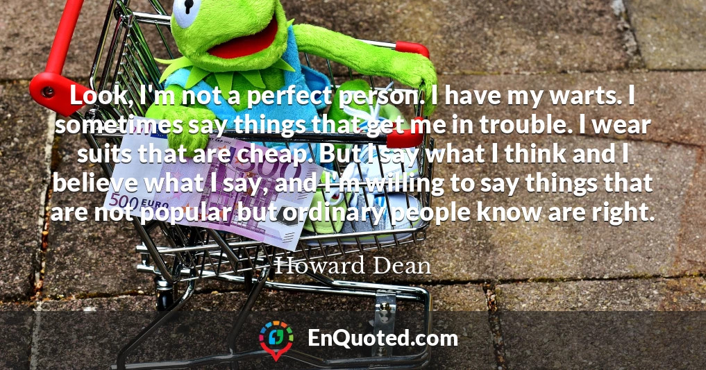 Look, I'm not a perfect person. I have my warts. I sometimes say things that get me in trouble. I wear suits that are cheap. But I say what I think and I believe what I say, and I'm willing to say things that are not popular but ordinary people know are right.