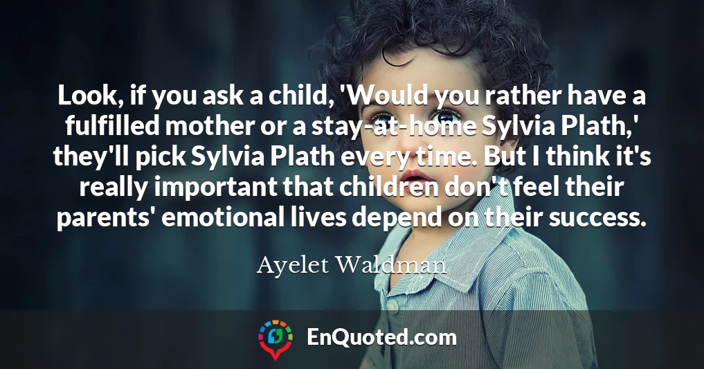 Look, if you ask a child, 'Would you rather have a fulfilled mother or a stay-at-home Sylvia Plath,' they'll pick Sylvia Plath every time. But I think it's really important that children don't feel their parents' emotional lives depend on their success.
