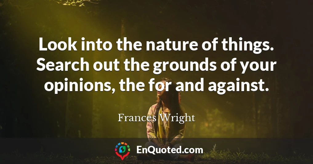 Look into the nature of things. Search out the grounds of your opinions, the for and against.