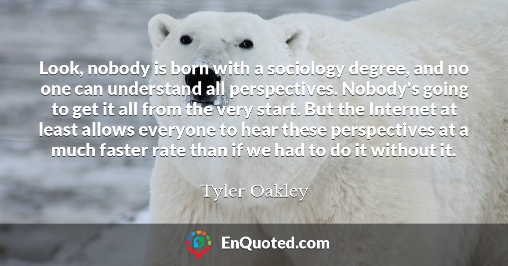 Look, nobody is born with a sociology degree, and no one can understand all perspectives. Nobody's going to get it all from the very start. But the Internet at least allows everyone to hear these perspectives at a much faster rate than if we had to do it without it.