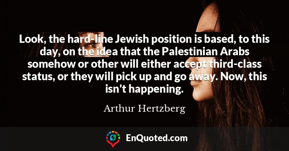 Look, the hard-line Jewish position is based, to this day, on the idea that the Palestinian Arabs somehow or other will either accept third-class status, or they will pick up and go away. Now, this isn't happening.