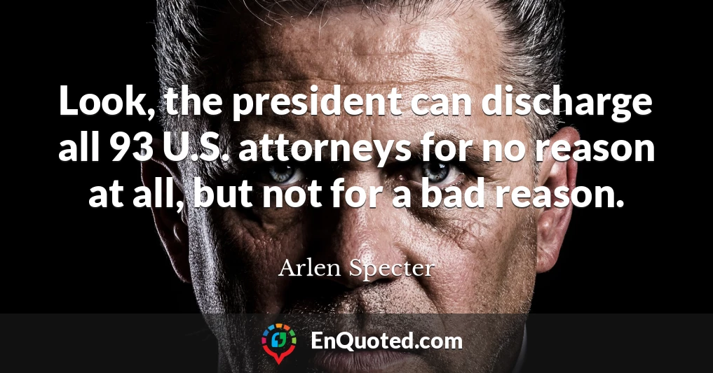 Look, the president can discharge all 93 U.S. attorneys for no reason at all, but not for a bad reason.