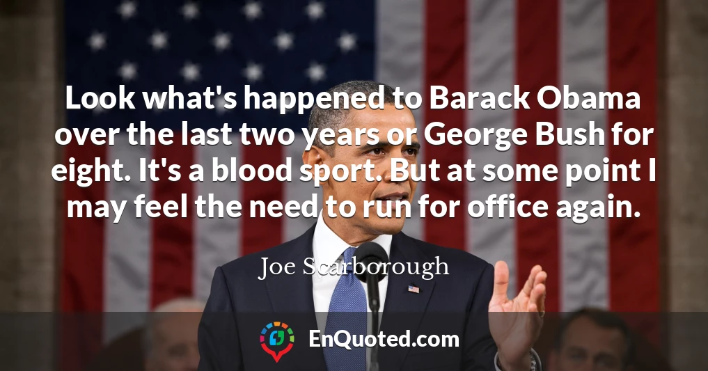 Look what's happened to Barack Obama over the last two years or George Bush for eight. It's a blood sport. But at some point I may feel the need to run for office again.