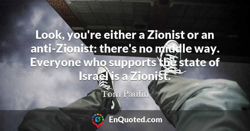 Look, you're either a Zionist or an anti-Zionist: there's no middle way. Everyone who supports the state of Israel is a Zionist.