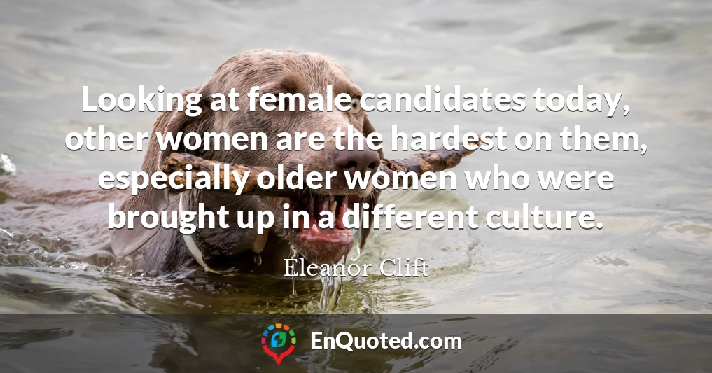 Looking at female candidates today, other women are the hardest on them, especially older women who were brought up in a different culture.