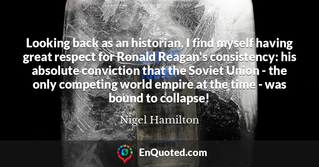 Looking back as an historian, I find myself having great respect for Ronald Reagan's consistency: his absolute conviction that the Soviet Union - the only competing world empire at the time - was bound to collapse!