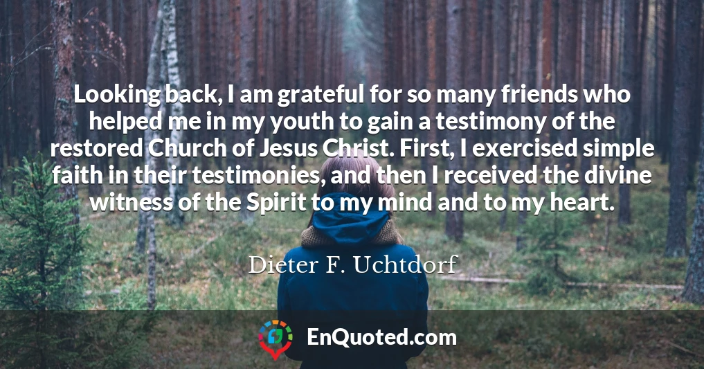 Looking back, I am grateful for so many friends who helped me in my youth to gain a testimony of the restored Church of Jesus Christ. First, I exercised simple faith in their testimonies, and then I received the divine witness of the Spirit to my mind and to my heart.