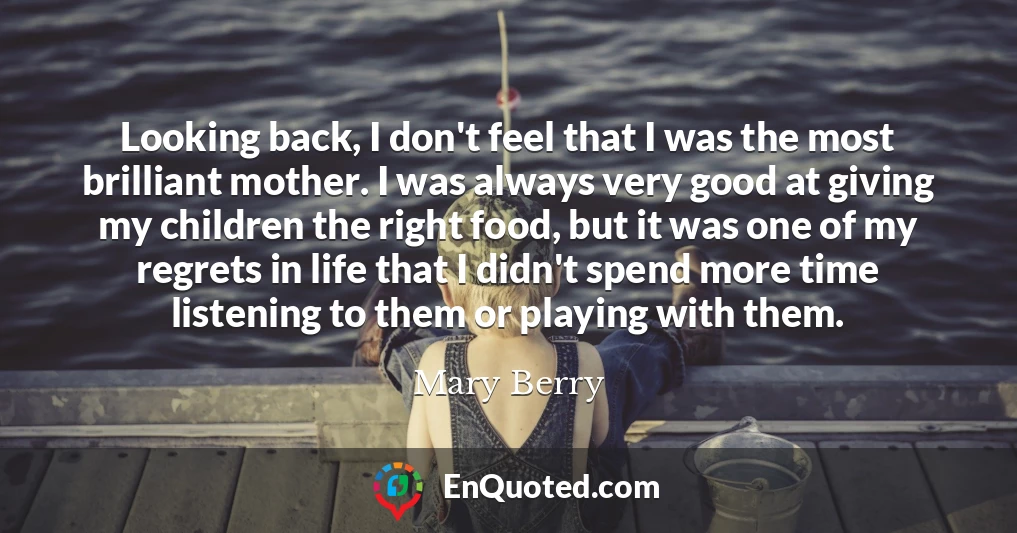 Looking back, I don't feel that I was the most brilliant mother. I was always very good at giving my children the right food, but it was one of my regrets in life that I didn't spend more time listening to them or playing with them.