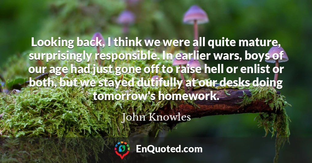 Looking back, I think we were all quite mature, surprisingly responsible. In earlier wars, boys of our age had just gone off to raise hell or enlist or both, but we stayed dutifully at our desks doing tomorrow's homework.
