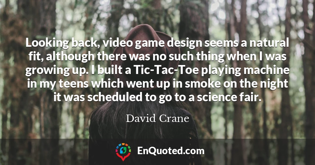 Looking back, video game design seems a natural fit, although there was no such thing when I was growing up. I built a Tic-Tac-Toe playing machine in my teens which went up in smoke on the night it was scheduled to go to a science fair.