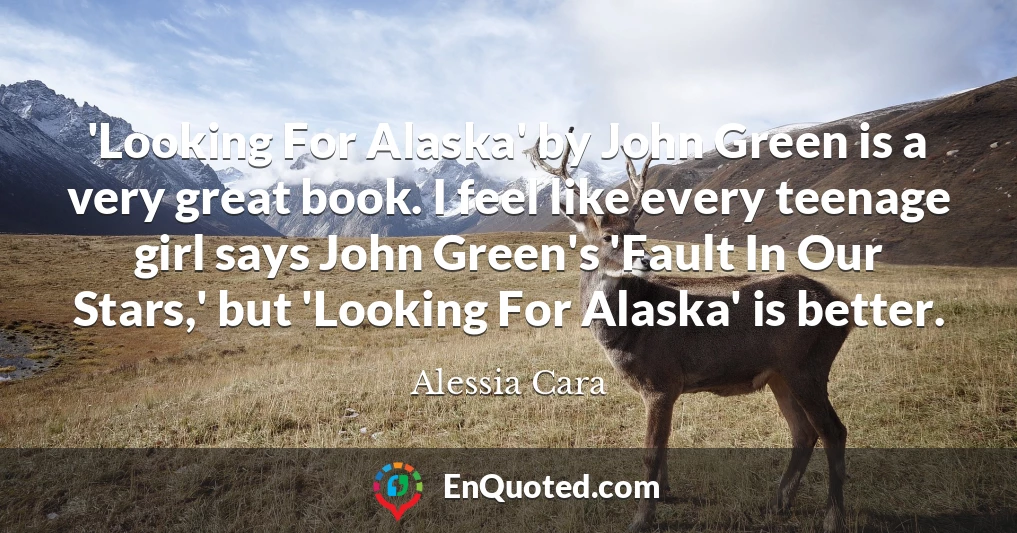 'Looking For Alaska' by John Green is a very great book. I feel like every teenage girl says John Green's 'Fault In Our Stars,' but 'Looking For Alaska' is better.