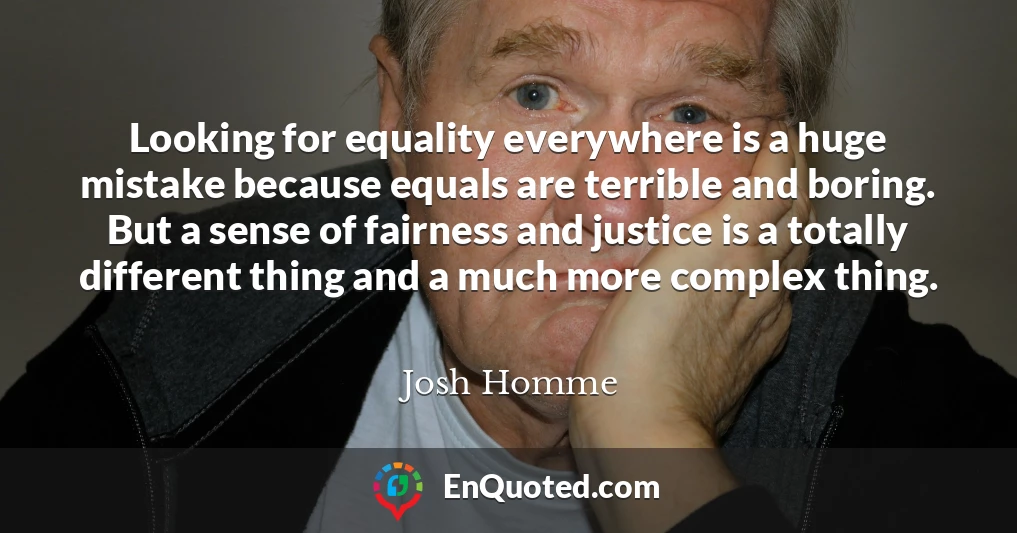 Looking for equality everywhere is a huge mistake because equals are terrible and boring. But a sense of fairness and justice is a totally different thing and a much more complex thing.