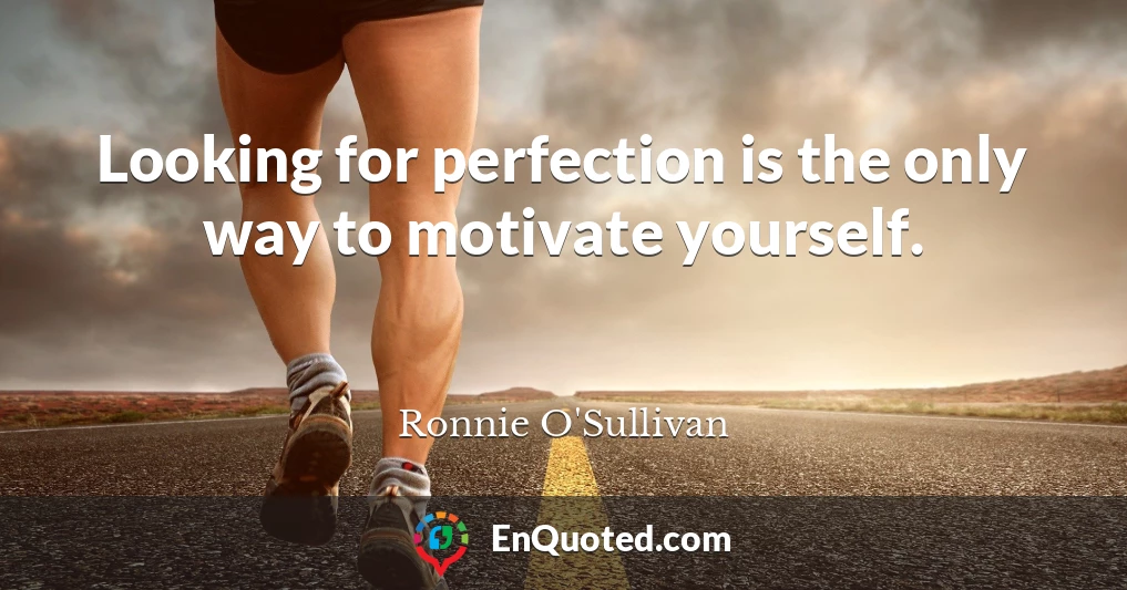 Looking for perfection is the only way to motivate yourself.
