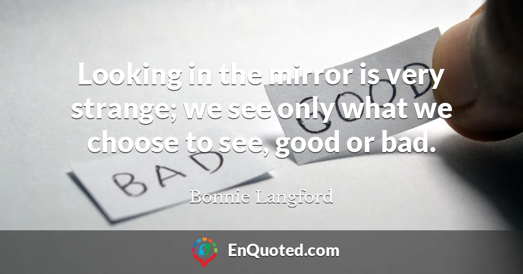 Looking in the mirror is very strange; we see only what we choose to see, good or bad.