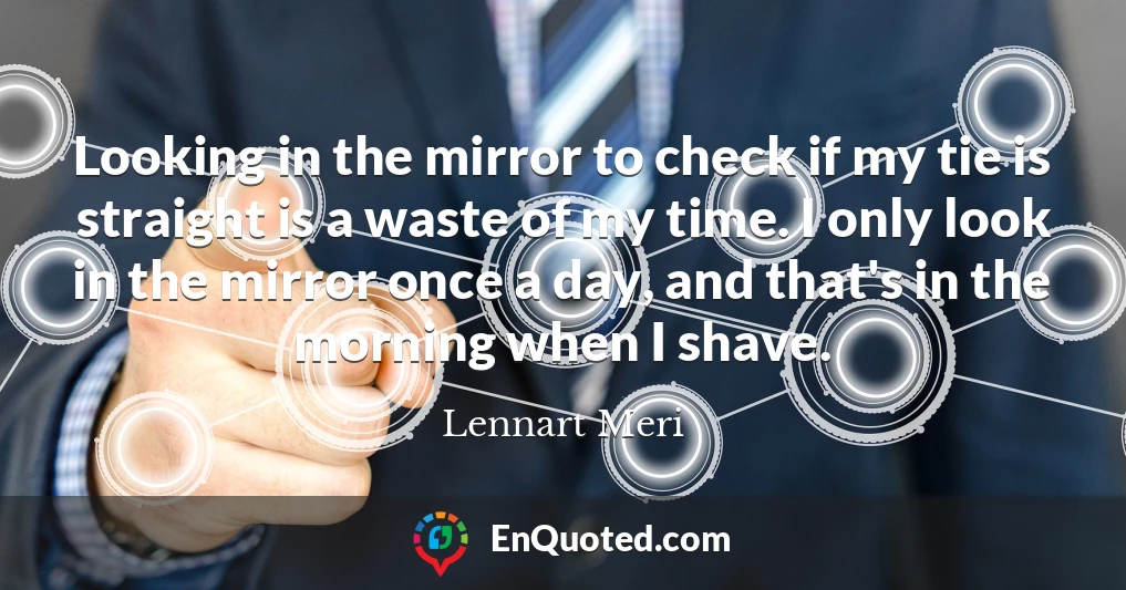 Looking in the mirror to check if my tie is straight is a waste of my time. I only look in the mirror once a day, and that's in the morning when I shave.