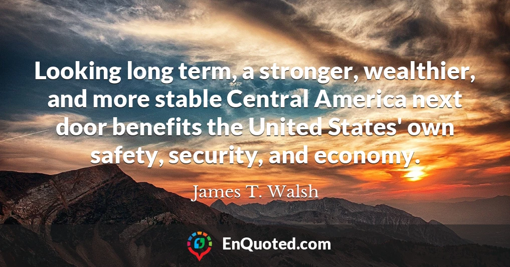 Looking long term, a stronger, wealthier, and more stable Central America next door benefits the United States' own safety, security, and economy.