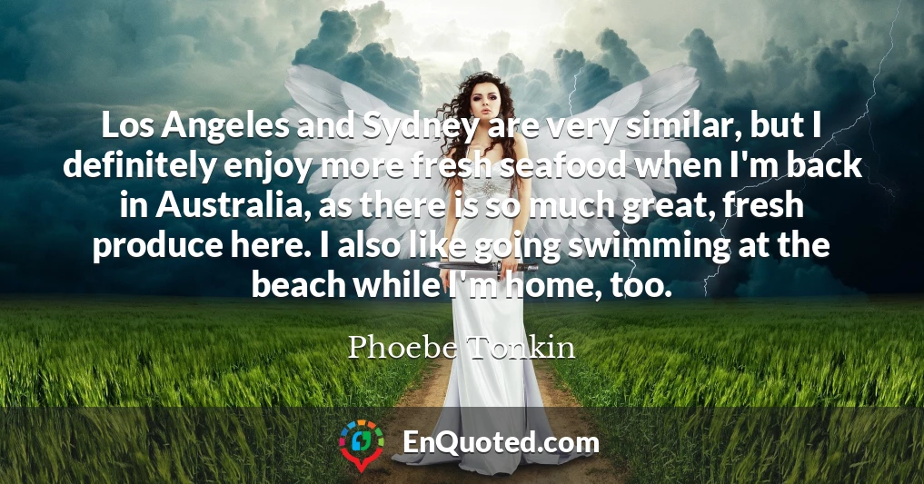 Los Angeles and Sydney are very similar, but I definitely enjoy more fresh seafood when I'm back in Australia, as there is so much great, fresh produce here. I also like going swimming at the beach while I'm home, too.