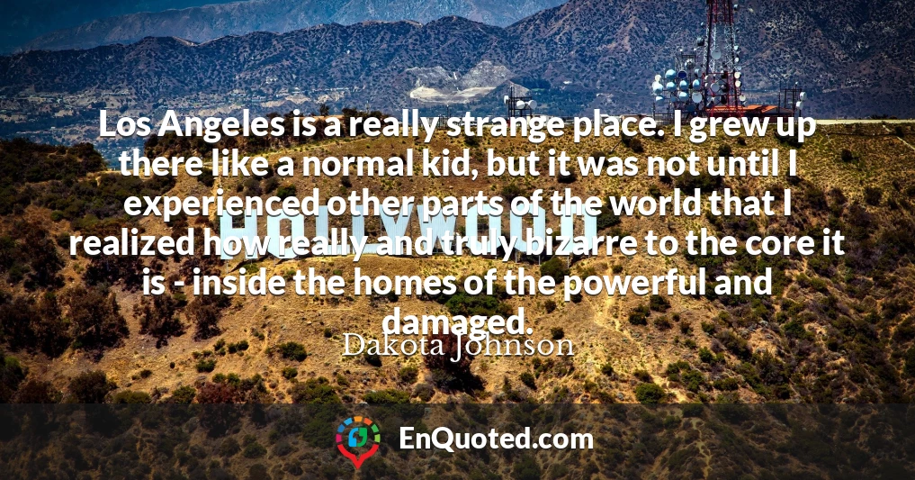 Los Angeles is a really strange place. I grew up there like a normal kid, but it was not until I experienced other parts of the world that I realized how really and truly bizarre to the core it is - inside the homes of the powerful and damaged.
