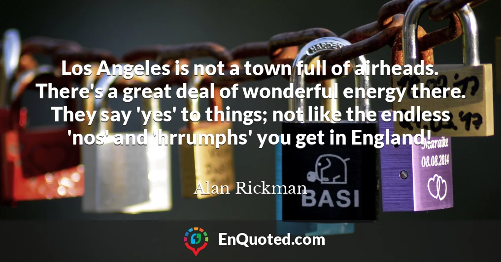 Los Angeles is not a town full of airheads. There's a great deal of wonderful energy there. They say 'yes' to things; not like the endless 'nos' and 'hrrumphs' you get in England!